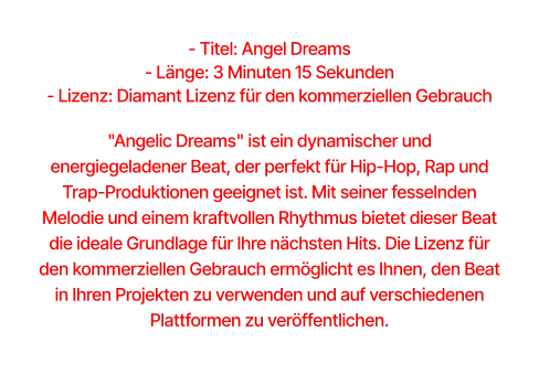 - Titel: Angel Dreams  - Länge: 3 Minuten 15 Sekunden  - Lizenz: Diamant Lizenz für den kommerziellen Gebrauch  "Angelic Dreams" ist ein dynamischer und energiegeladener Beat, der perfekt für Hip-Hop, Rap und Trap-Produktionen geeignet ist. Mit seiner fesselnden Melodie und einem kraftvollen Rhythmus bietet dieser Beat die ideale Grundlage für Ihre nächsten Hits. Die Lizenz für den kommerziellen Gebrauch ermöglicht es Ihnen, den Beat in Ihren Projekten zu verwenden und auf verschiedenen Plattformen zu veröffentlichen.